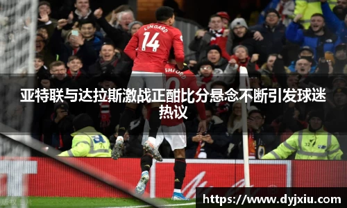 亚特联与达拉斯激战正酣比分悬念不断引发球迷热议