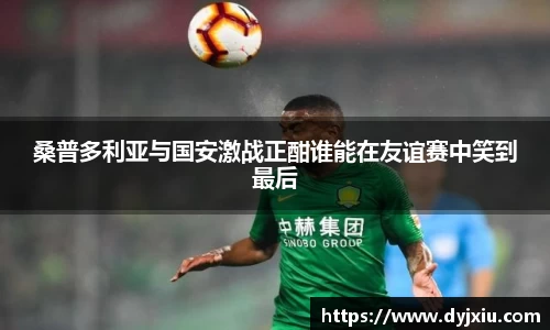 桑普多利亚与国安激战正酣谁能在友谊赛中笑到最后
